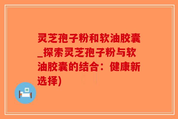 灵芝孢子粉和软油胶囊_探索灵芝孢子粉与软油胶囊的结合：健康新选择)
