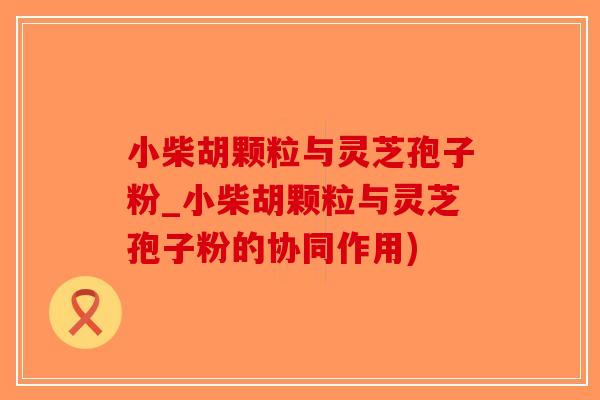小柴胡颗粒与灵芝孢子粉_小柴胡颗粒与灵芝孢子粉的协同作用)
