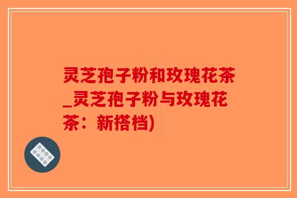 灵芝孢子粉和玫瑰花茶_灵芝孢子粉与玫瑰花茶：新搭档)
