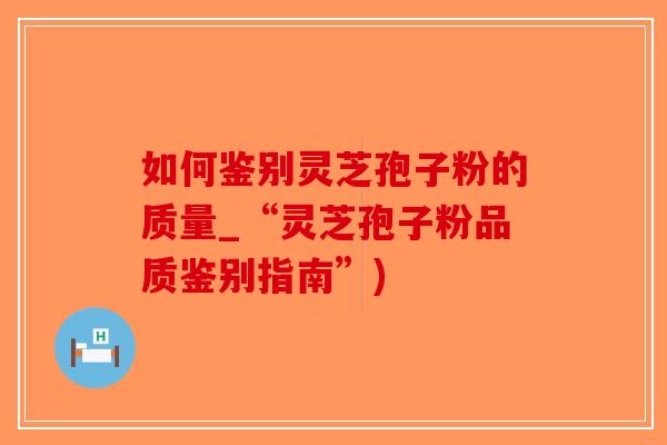 如何鉴别灵芝孢子粉的质量_“灵芝孢子粉品质鉴别指南”)