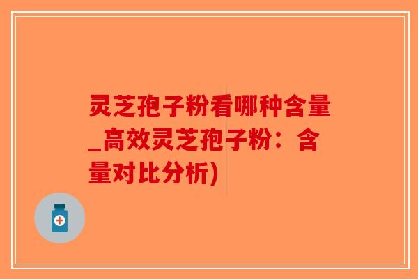灵芝孢子粉看哪种含量_高效灵芝孢子粉：含量对比分析)
