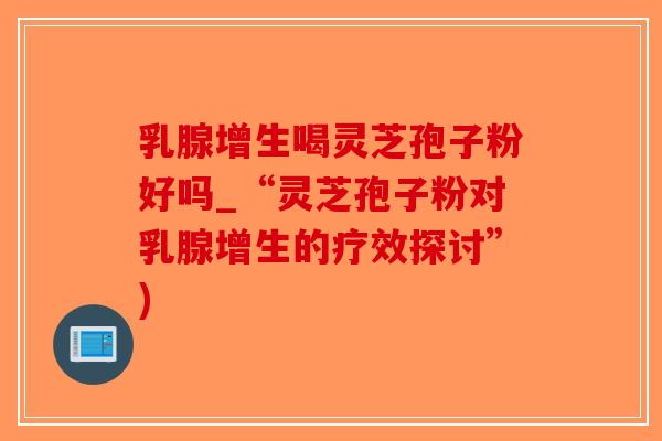 乳腺增生喝灵芝孢子粉好吗_“灵芝孢子粉对乳腺增生的疗效探讨”)