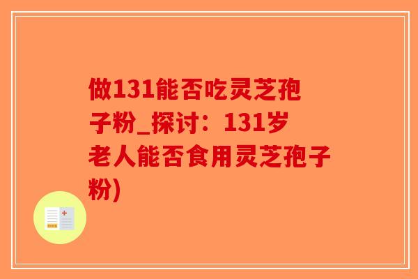 做131能否吃灵芝孢子粉_探讨：131岁老人能否食用灵芝孢子粉)