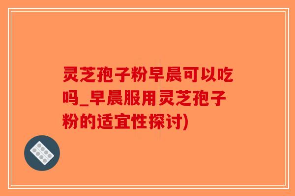 灵芝孢子粉早晨可以吃吗_早晨服用灵芝孢子粉的适宜性探讨)