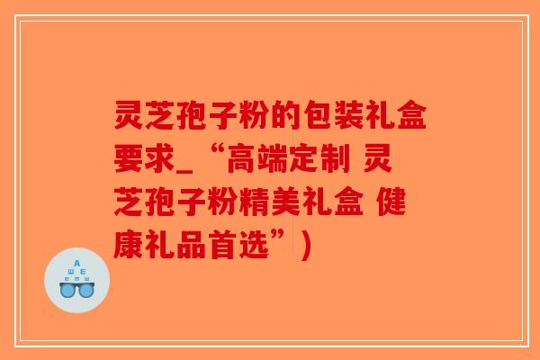 灵芝孢子粉的包装礼盒要求_“高端定制 灵芝孢子粉精美礼盒 健康礼品首选”)