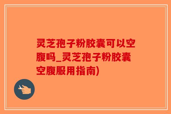 灵芝孢子粉胶囊可以空腹吗_灵芝孢子粉胶囊空腹服用指南)