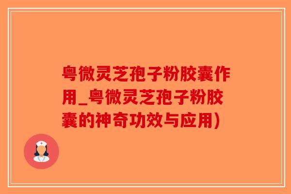 粤微灵芝孢子粉胶囊作用_粤微灵芝孢子粉胶囊的神奇功效与应用)