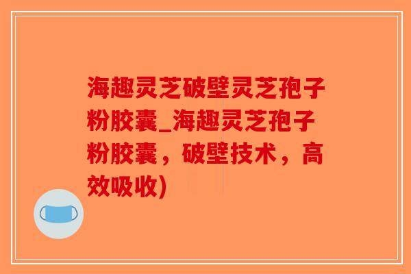 海趣灵芝破壁灵芝孢子粉胶囊_海趣灵芝孢子粉胶囊，破壁技术，高效吸收)