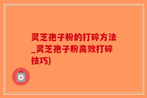 灵芝孢子粉的打碎方法_灵芝孢子粉高效打碎技巧)