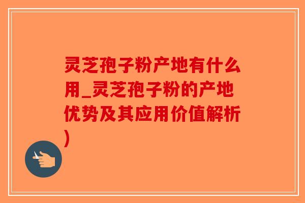 灵芝孢子粉产地有什么用_灵芝孢子粉的产地优势及其应用价值解析)