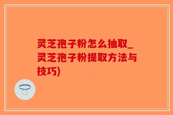 灵芝孢子粉怎么抽取_灵芝孢子粉提取方法与技巧)