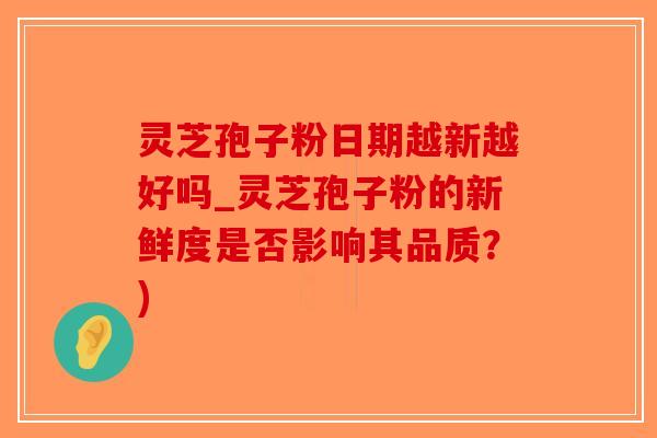 灵芝孢子粉日期越新越好吗_灵芝孢子粉的新鲜度是否影响其品质？)