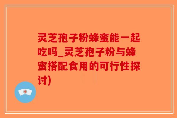 灵芝孢子粉蜂蜜能一起吃吗_灵芝孢子粉与蜂蜜搭配食用的可行性探讨) 灵芝孢子粉蜂蜜能一起吃吗_灵芝孢子粉与蜂蜜搭配食用的可行性探讨)