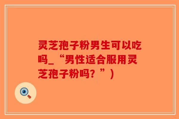 灵芝孢子粉男生可以吃吗_“男性适合服用灵芝孢子粉吗？”)