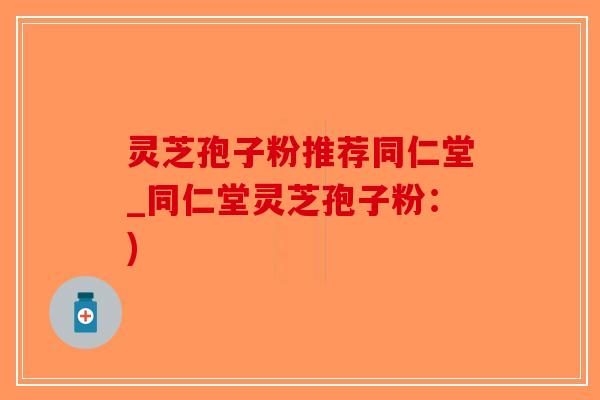 灵芝孢子粉推荐同仁堂_同仁堂灵芝孢子粉：)