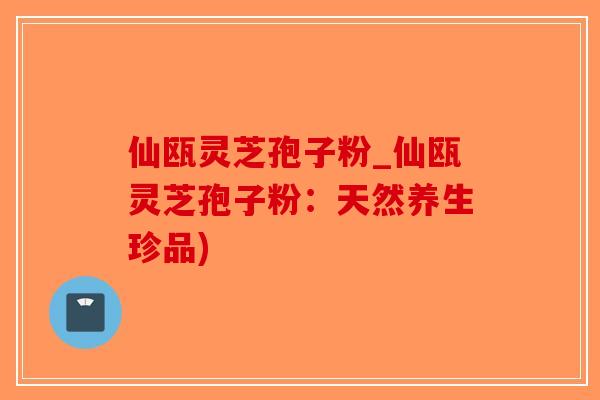 仙瓯灵芝孢子粉_仙瓯灵芝孢子粉：天然养生珍品)