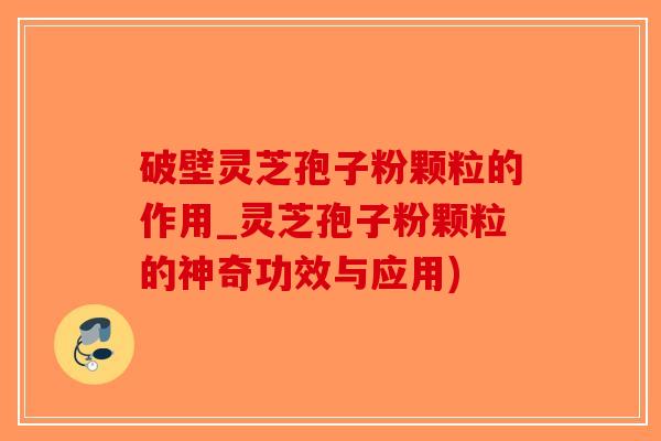 破壁灵芝孢子粉颗粒的作用_灵芝孢子粉颗粒的神奇功效与应用)