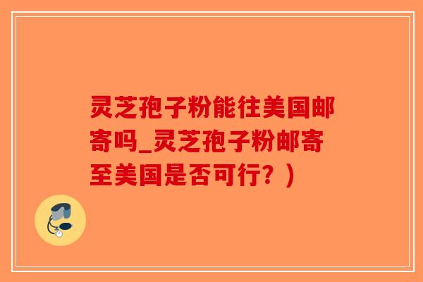 灵芝孢子粉能往美国邮寄吗_灵芝孢子粉邮寄至美国是否可行？)
