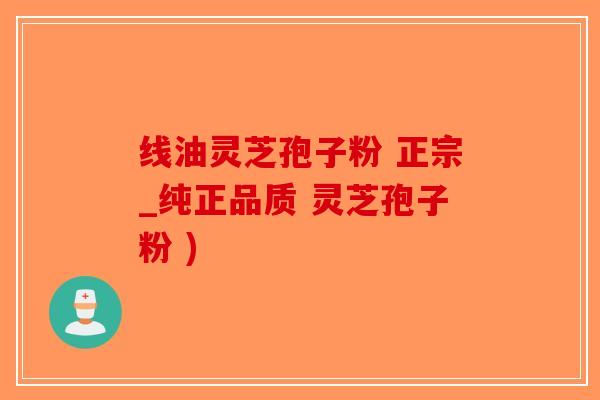 线油灵芝孢子粉 正宗_纯正品质 灵芝孢子粉 )