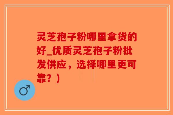 灵芝孢子粉哪里拿货的好_优质灵芝孢子粉批发供应，选择哪里更可靠？)