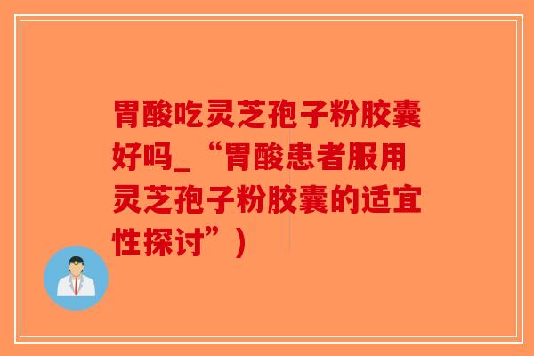 胃酸吃灵芝孢子粉胶囊好吗_“胃酸患者服用灵芝孢子粉胶囊的适宜性探讨”)