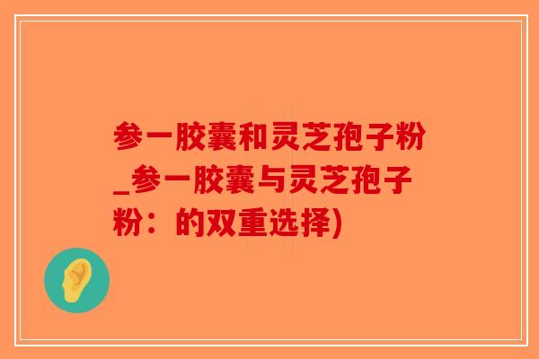 参一胶囊和灵芝孢子粉_参一胶囊与灵芝孢子粉：的双重选择)