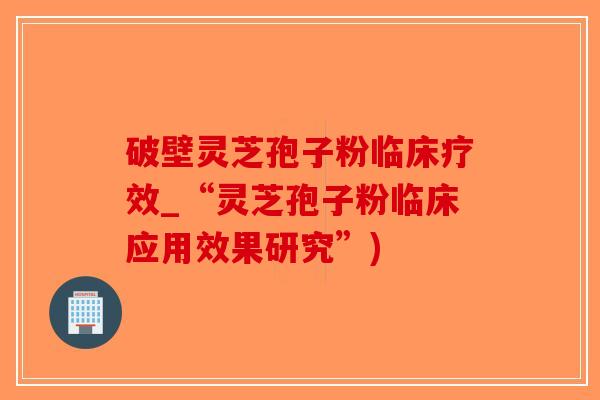 破壁灵芝孢子粉临床疗效_“灵芝孢子粉临床应用效果研究”)