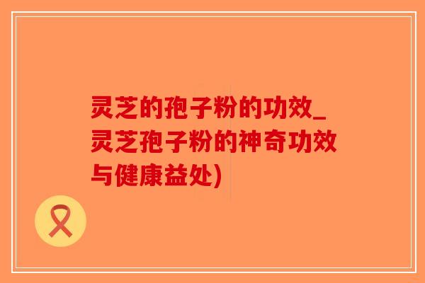 灵芝的孢子粉的功效_灵芝孢子粉的神奇功效与健康益处)