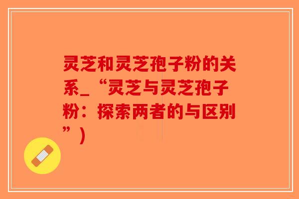 灵芝和灵芝孢子粉的关系_“灵芝与灵芝孢子粉：探索两者的与区别”)