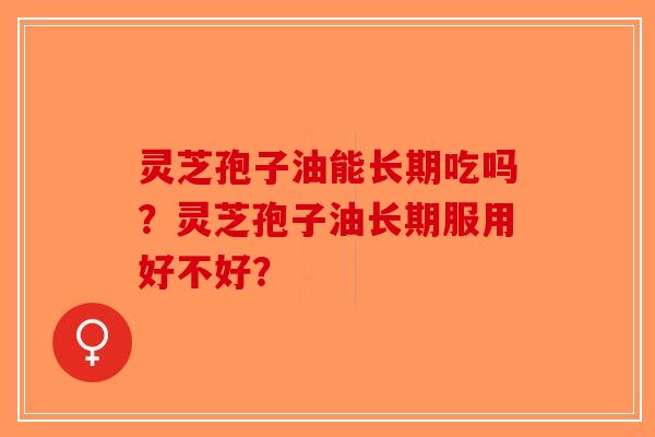 灵芝孢子油能长期吃吗?灵芝孢子油长期服用好不好? 灵芝孢子油能长期吃吗?灵芝孢子油长期服用好不好?