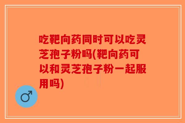 吃靶向药同时可以吃灵芝孢子粉吗(靶向药可以和灵芝孢子粉一起服用吗) 吃靶向药同时可以吃灵芝孢子粉吗(靶向药可以和灵芝孢子粉一起服用吗)