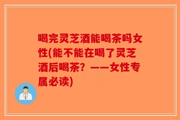 喝完灵芝酒能喝茶吗女性(能不能在喝了灵芝酒后喝茶？——女性专属必读)