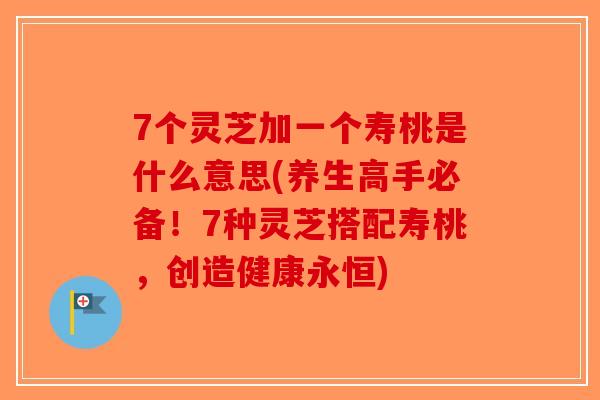 7个灵芝加一个寿桃是什么意思(养生高手必备！7种灵芝搭配寿桃，创造健康永恒)