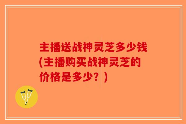 主播送战神灵芝多少钱(主播购买战神灵芝的价格是多少？)