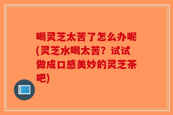 喝灵芝太苦了怎么办呢(灵芝水喝太苦？试试做成口感美妙的灵芝茶吧)