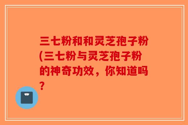 三七粉和和灵芝孢子粉(三七粉与灵芝孢子粉的神奇功效，你知道吗？