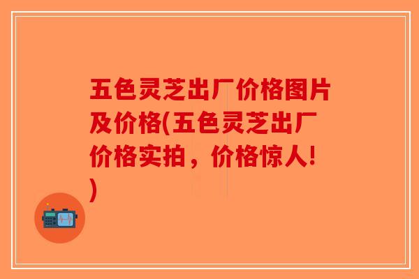 五色灵芝出厂价格图片及价格(五色灵芝出厂价格实拍，价格惊人!)