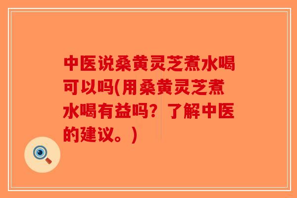 中医说桑黄灵芝煮水喝可以吗(用桑黄灵芝煮水喝有益吗？了解中医的建议。)
