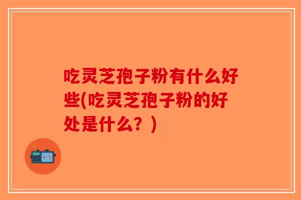 吃灵芝孢子粉有什么好些(吃灵芝孢子粉的好处是什么？)