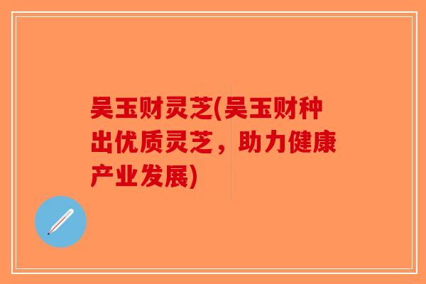 吴玉财灵芝(吴玉财种出优质灵芝，助力健康产业发展)