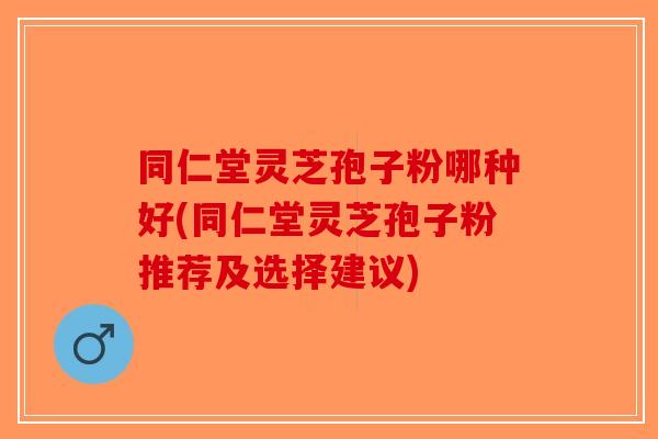 同仁堂灵芝孢子粉哪种好(同仁堂灵芝孢子粉推荐及选择建议)