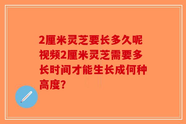 2厘米灵芝要长多久呢视频2厘米灵芝需要多长时间才能生长成何种高度？
