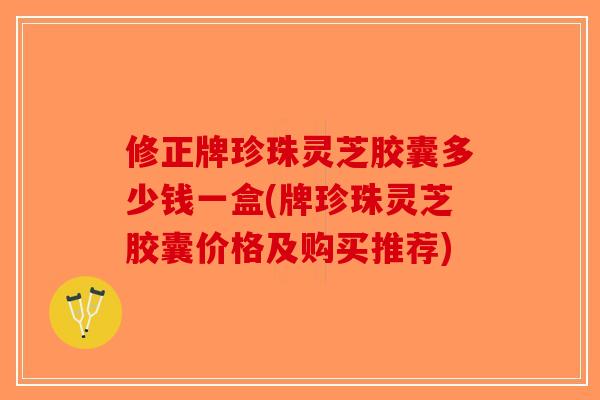 修正牌珍珠灵芝胶囊多少钱一盒(牌珍珠灵芝胶囊价格及购买推荐)