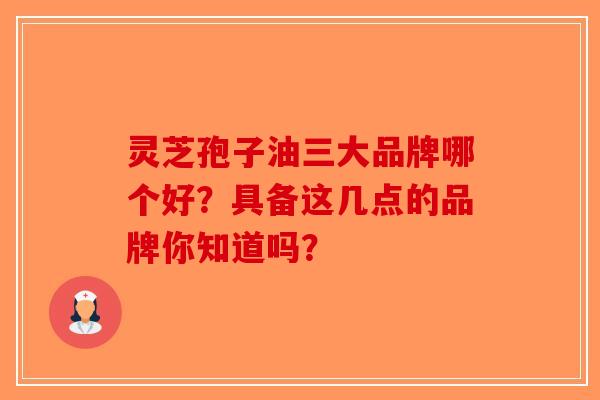 灵芝孢子油三大品牌哪个好？具备这几点的品牌你知道吗？