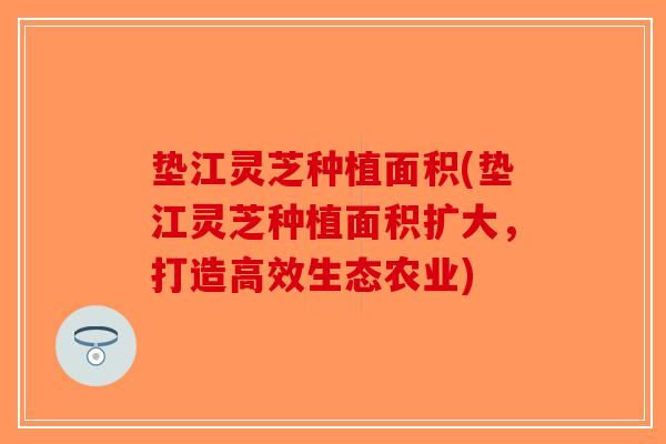 垫江灵芝种植面积(垫江灵芝种植面积扩大，打造高效生态农业)