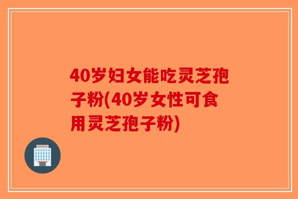 40岁妇女能吃灵芝孢子粉(40岁女性可食用灵芝孢子粉)