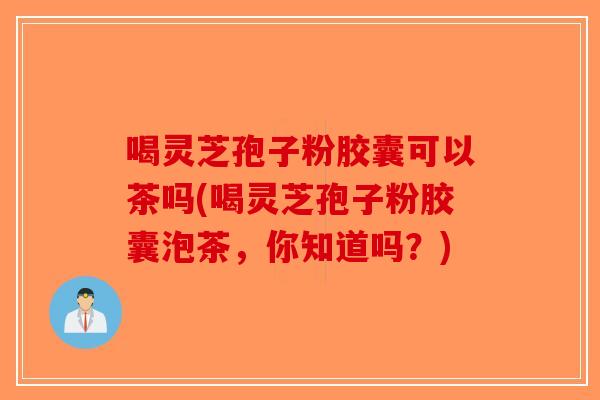 喝灵芝孢子粉胶囊可以茶吗(喝灵芝孢子粉胶囊泡茶，你知道吗？)