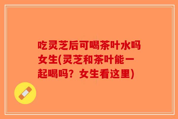 吃灵芝后可喝茶叶水吗女生(灵芝和茶叶能一起喝吗？女生看这里)