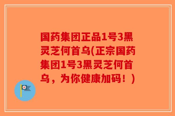 国药集团正品1号3黑灵芝何首乌(正宗国药集团1号3黑灵芝何首乌，为你健康加码！)