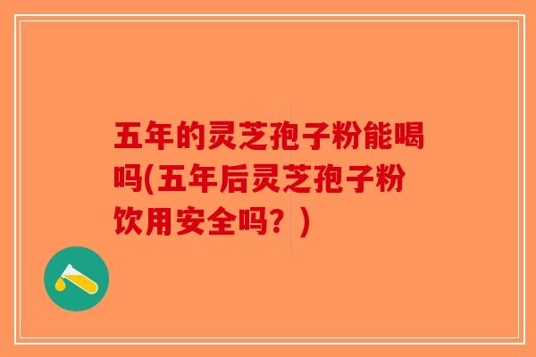 五年的灵芝孢子粉能喝吗(五年后灵芝孢子粉饮用安全吗？)